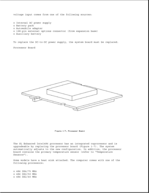 Page 17voltage input comes from one of the following sources:
o Internal AC power supply
o Battery pack
o Automobile adapter
o 198-pin external options connector (from expansion base)
o Auxiliary battery
To replace the DC-to-DC power supply, the system board must be replaced.
Processor Board
The SL Enhanced Intel486 processor has an integrated coprocessor and is
upgradeable by replacing the processor board (Figure 1-7). The system
automatically adjusts to the new configuration. In addition, the processor
board...