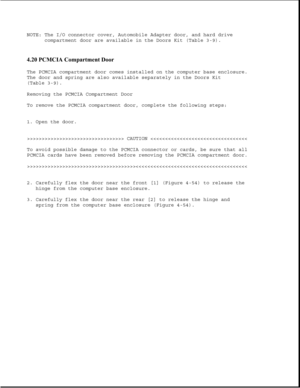 Page 163NOTE: The I/O connector cover, Automobile Adapter door, and hard drive
compartment door are available in the Doors Kit (Table 3-9).
4.20 PCMCIA Compartment Door 
The PCMCIA compartment door comes installed on the computer base enclosure.
The door and spring are also available separately in the Doors Kit
(Table 3-9).
Removing the PCMCIA Compartment Door
To remove the PCMCIA compartment door, complete the following steps:
1. Open the door.
>>>>>>>>>>>>>>>>>>>>>>>>>>>>>>>>> CAUTION >>>>>