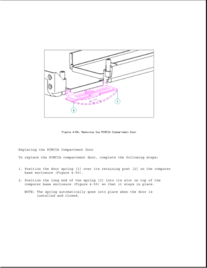 Page 164Replacing the PCMCIA Compartment Door
To replace the PCMCIA compartment door, complete the following steps:
1. Position the door spring [1] over its retaining post [2] on the computer
base enclosure (Figure 4-55).
2. Position the long end of the spring [3] into its slot on top of the
computer base enclosure (Figure 4-55) so that it stays in place.
NOTE: The spring automatically goes into place when the door is
installed and closed. 