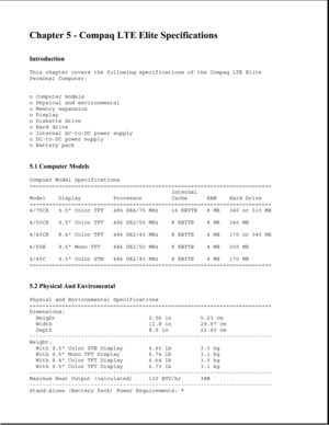 Page 170Chapter 5 - Compaq LTE Elite Specifications 
 
Introduction 
This chapter covers the following specifications of the Compaq LTE Elite
Personal Computer:
o Computer models
o Physical and environmental
o Memory expansion
o Display
o Diskette drive
o Hard drive
o Internal AC-to-DC power supply
o DC-to-DC power supply
o Battery pack
5.1 Computer Models 
Compuer Model Specifications
===========================================================================
Internal
Model Display Processor Cache RAM Hard...