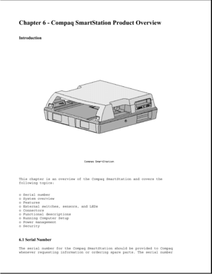 Page 179Chapter 6 - Compaq SmartStation Product Overview 
 
Introduction 
This chapter is an overview of the Compaq SmartStation and covers the
following topics:
o Serial number
o System overview
o Features
o External switches, sensors, and LEDs
o Connectors
o Functional descriptions
o Running Computer Setup
o Power management
o Security
6.1 Serial Number 
The serial number for the Compaq SmartStation should be provided to Compaq
whenever requesting information or ordering spare parts. The serial number 