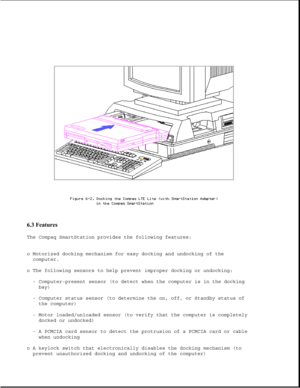 Page 1816.3 Features 
The Compaq SmartStation provides the following features:
o Motorized docking mechanism for easy docking and undocking of the
computer.
o The following sensors to help prevent improper docking or undocking:
- Computer-present sensor (to detect when the computer is in the docking
bay)
- Computer status sensor (to determine the on, off, or Standby status of
the computer)
- Motor loaded/unloaded sensor (to verify that the computer is completely
docked or undocked)
- A PCMCIA card sensor to...