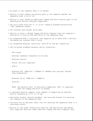 Page 182o DC power to the computer when it is docked
o Ability to fast charge the battery pack in the computer whether the
expansion base is on or off
o Ability to fast charge an additional Compaq LTE Elite battery pack in the
SmartStation battery charging compartment
o Two full-sized slots for 8- or 16-bit Industry Standard Architecture
(ISA) expansion boards
o Two internal half-height drive bays
o Ability to start a docked Compaq LTE Elite computer from the computers
hard drive or from an IDE hard drive in the...