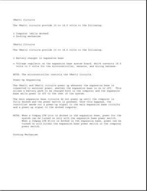 Page 192VBatt1 Circuits
The VBatt1 circuits provide 10 to 18.5 volts to the following:
o Computer (while docked)
o Docking mechanism
VBatt2 Circuits
The VBatt2 circuits provide 10 to 18.5 volts to the following:
o Battery charger in expansion base
o Voltage regulator on the expansion base system board, which converts 18.5
volts to 5 volts for the microcontroller, sensors, and wiring harness.
NOTE: The microcontroller controls the VBatt2 circuits.
Power-Up Sequencing
The VBatt1 and VBatt2 circuits power up...