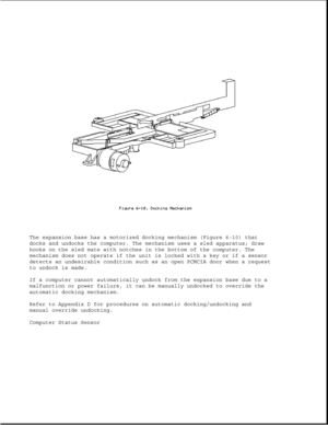 Page 193The expansion base has a motorized docking mechanism (Figure 6-10) that
docks and undocks the computer. The mechanism uses a sled apparatus; draw
hooks on the sled mate with notches in the bottom of the computer. The
mechanism does not operate if the unit is locked with a key or if a sensor
detects an undesirable condition such as an open PCMCIA door when a request
to undock is made.
If a computer cannot automatically undock from the expansion base due to a
malfunction or power failure, it can be...