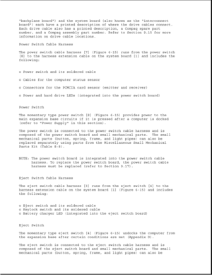 Page 198backplane board) and the system board (also known as the interconnect
board) each have a printed description of where the drive cables connect.
Each drive cable also has a printed description, a Compaq spare part
number, and a Compaq assembly part number. Refer to Section 9.15 for more
information on drive cable locations.
Power Switch Cable Harness
The power switch cable harness [7] (Figure 6-15) runs from the power switch
[8] to the harness extension cable on the system board [1] and includes the...