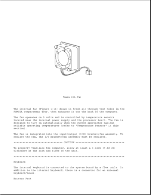 Page 21The internal fan (Figure 1-11) draws in fresh air through vent holes in the
PCMCIA compartment door, then exhausts it out the back of the computer.
The fan operates on 5 volts and is controlled by temperature sensors
located near the internal power supply and the processor board. The fan is
designed to turn on automatically when the system approaches maximum
reliable operating temperatures (refer to Temperature Sensors in this
section).
The fan is integrated into the input/output (I/O) bracket/fan...