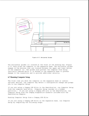 Page 202Two horizontal guides [1] located at the front of the docking bay (Figure
6-17) help align the computer in the expansion base. The horizontal guides
engage in the grooves that are located between the upper and lower halves
of the computer [2]. The guides also prevent the computer from being
vertically removed while it is docked in the expansion base to prevent
damage to the connectors and to provide additional security.
6.7 Running Computer Setup 
The first time you dock the computer in the expansion...