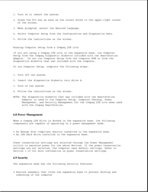 Page 2031. Turn on or reboot the system.
2. Press the F10 key as soon as the cursor moves to the upper-right corner
of the screen.
3. When prompted, select the desired language.
4. Select Computer Setup from the Configuration and Diagnostics menu.
5. Follow the instructions on the screen.
Running Computer Setup from a Compaq LTE Lite
If you are using a Compaq LTE Lite in the expansion base, run Computer
Setup from the Compaq Diagnostic diskette included with the SmartStation
Adapter. Do not run Computer Setup...