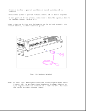 Page 204o Override blocker to prevent unauthorized manual undocking of the
computer
o Horizontal guides to prevent vertical removal of the docked computer
o A slot provided for an optional cable lock to lock the expansion base to
an immovable object (Figure 6-18)
Refer to Section 6.6 for more information on the keylock assembly, the
override blocker, and the horizontal guides.
NOTE: The cable lock, Kensington MicroSaver Security System Model 64068
(Figure 6-18), is available from Kensington Microware Limited or...