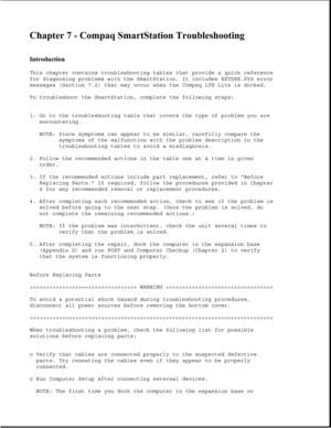 Page 205Chapter 7 - Compaq SmartStation Troubleshooting 
 
Introduction 
This chapter contains troubleshooting tables that provide a quick reference
for diagnosing problems with the SmartStation. It includes EXTDSK.SYS error
messages (Section 7.2) that may occur when the Compaq LTE Lite is docked.
To troubleshoot the SmartStation, complete the following steps:
1. Go to the troubleshooting table that covers the type of problem you are
encountering.
NOTE: Since symptoms can appear to be similar, carefully compare...