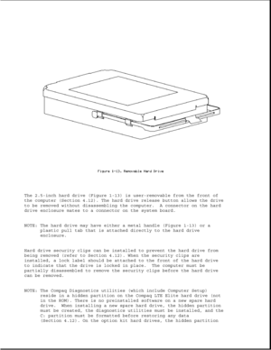 Page 24The 2.5-inch hard drive (Figure 1-13) is user-removable from the front of
the computer (Section 4.12). The hard drive release button allows the drive
to be removed without disassembling the computer. A connector on the hard
drive enclosure mates to a connector on the system board.
NOTE: The hard drive may have either a metal handle (Figure 1-13) or a
plastic pull tab that is attached directly to the hard drive
enclosure.
Hard drive security clips can be installed to prevent the hard drive from
being...