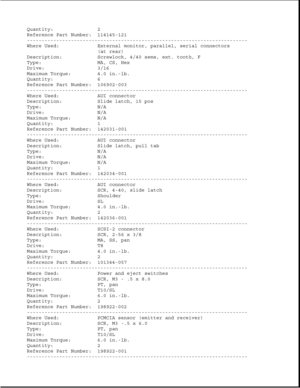 Page 237Quantity: 2
Reference Part Number: 114145-121
---------------------------------------------------------------------------
Where Used: External monitor, parallel, serial connectors
(at rear)
Description: Screwlock, 4/40 sems, ext. tooth, F
Type: MA, CS, Hex
Drive: 3/16
Maximum Torque: 4.0 in.-lb.
Quantity: 6
Reference Part Number: 106902-003
---------------------------------------------------------------------------
Where Used: AUI connector
Description: Slide latch, 15 pos
Type: N/A
Drive: N/A
Maximum...