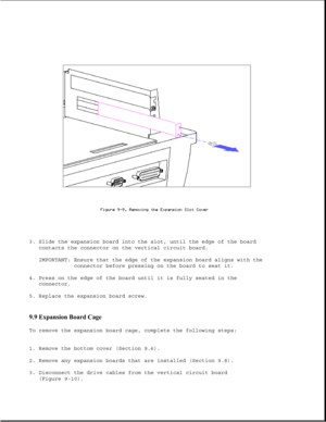 Page 2533. Slide the expansion board into the slot, until the edge of the board
contacts the connector on the vertical circuit board.
IMPORTANT: Ensure that the edge of the expansion board aligns with the
connector before pressing on the board to seat it.
4. Press on the edge of the board until it is fully seated in the
connector.
5. Replace the expansion board screw.
9.9 Expansion Board Cage 
To remove the expansion board cage, complete the following steps:
1. Remove the bottom cover (Section 9.6).
2. Remove...