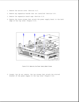 Page 2571. Remove the bottom cover (Section 9.6).
2. Remove any expansion boards that are installed (Section 9.8).
3. Remove the expansion board cage (Section 9.9).
4. Remove the three screws that attach the power supply bezel to the back
edge of the top cover (Figure 9-13).
5. Loosen, but do not remove, the two screws that attach the slotted
bracket of the power supply to the top cover (Figure 9-14). 