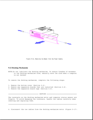 Page 2609.12 Docking Mechansim 
NOTE:Do not lubricate the docking mechanism. To ensure freedom of movement
in the docking mechanism sled, manually move the sled when a computer 
is not docked.
To remove the docking mechanism, complete the following steps: 
1. Remove the bottom cover (Section 9.6). 
2. Remove any expansion boards that are installed (Section 9.8). 
3. Remove the expansion board cage (Section 9.9). 
>>>>>>>>>>>>>>>>>>>>>>>>>>>>>>>>> CAUTION >>>>>