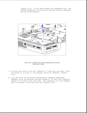 Page 265(Figure 9-19). If the three screws are tightened first, the
docking mechanism or the 198-pin external options connector
may not align properly.
9. To allow the latch on the AUI connector to clear the top cover, fold
the latch [1] so that it lies against the RJ-45 connector (Figure
9-22).
10. Lift the front of the system board/battery charging compartment
assembly up by the external options connector [2] until the connector
shield [3] is free of the top cover, then carefully tilt the assembly
back to...