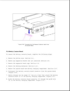 Page 2709.14 Battery Contacts Board 
To remove the battery contacts board, complete the following steps:
1. Remove the bottom cover (Section 9.6).
2. Remove any expansion boards that are installed (Section 9.8).
3. Remove the expansion board cage (Section 9.9).
4. Remove the docking mechanism (Section 9.12).
5. Remove the system board and battery charging compartment (Section 9.13).
6. Disconnect the battery contacts board connector from the system board
(Figure 9-24).
7. Gently release the two snaps [1] (one at...