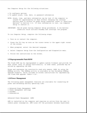 Page 28Run Computer Setup for the following situations:
o To configure options
o To update alarm, time, date, or password information
NOTE: Alarm, time, and date information can be lost if the computer is
unused for approximately 60 days without charging the internal
battery pack or without AC power being connected (refer to Auxiliary
Battery in Section 1.6). If this information is lost, run Computer
Setup to restore it.
IMPORTANT: Use AC power during Computer Setup procedures. A low battery
condition could...