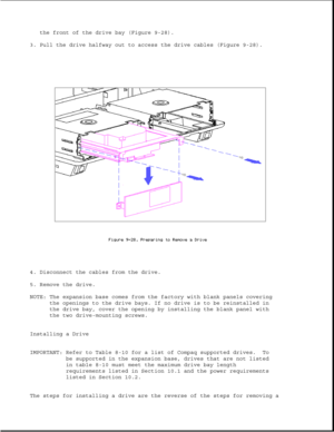 Page 272the front of the drive bay (Figure 9-28).
3. Pull the drive halfway out to access the drive cables (Figure 9-28).
4. Disconnect the cables from the drive.
5. Remove the drive.
NOTE: The expansion base comes from the factory with blank panels covering
the openings to the drive bays. If no drive is to be reinstalled in
the drive bay, cover the opening by installing the blank panel with
the two drive-mounting screws.
Installing a Drive
IMPORTANT: Refer to Table 8-10 for a list of Compaq supported drives....