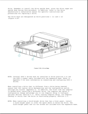 Page 273drive. Remember to install the drive upside down, since the drive cages are 
upside down during this procedure. In addition, refer to the drive 
manufacturers installation manual for specific instructions and
precautions for replacing a drive. 
The drive bays are designated as drive positions 1 [1] and 2 [2] 
(Figure 9-29). 
NOTE: Internal SCSI-2 drives must be installed in drive position 2 to usethe SCSI-2 signal cable included with the expansion base. Refer to 
Appendix F for more information on...