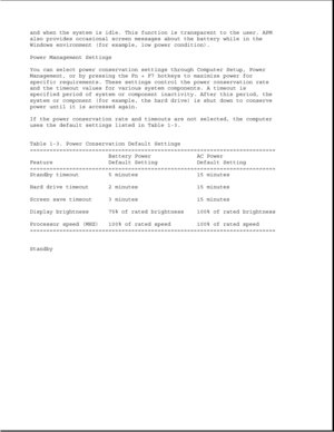 Page 29and when the system is idle. This function is transparent to the user. APM
also provides occasional screen messages about the battery while in the
Windows environment (for example, low power condition).
Power Management Settings
You can select power conservation settings through Computer Setup, Power
Management, or by pressing the Fn + F7 hotkeys to maximize power for
specific requirements. These settings control the power conservation rate
and the timeout values for various system components. A timeout...