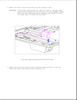 Page 2915. Remove the eject switch from the top cover (Figure 9-46).
IMPORTANT: If the eject switch does not come out easily, the LED light
pipe may be catching on the top cover. If this happens, press
firmly on the light pipe while removing the switch to allow
the light pipe to clear the top cover.
6. Remove the two screws that attach the metal keylock plate to the top
cover and remove the keylock plate (Figure 9-47). 