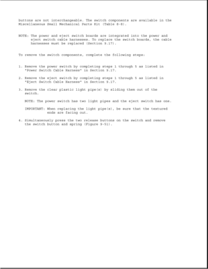 Page 296buttons are not interchangeable. The switch components are available in the
Miscellaneous Small Mechanical Parts Kit (Table 8-8).
NOTE: The power and eject switch boards are integrated into the power and
eject switch cable harnesses. To replace the switch boards, the cable
harnesses must be replaced (Section 9.17).
To remove the switch components, complete the following steps:
1. Remove the power switch by completing steps 1 through 5 as listed in
Power Switch Cable Harness in Section 9.17.
2. Remove the...
