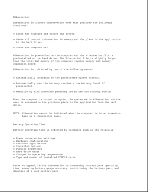 Page 31Hibernation
Hibernation is a power conservation mode that performs the following
functions:
o Locks the keyboard and clears the screen.
o Saves all current information in memory and the place in the application
to the hard drive.
o Turns the computer off.
Hibernation is preenabled on the computer and the Hibernation file is
preinstalled on the hard drive. The Hibernation file is slightly larger
than the total RAM memory of the computer (system memory and memory
expansion board).
Hibernation is initiated...