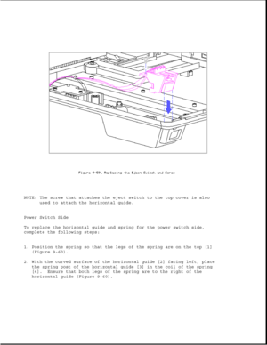 Page 305NOTE: The screw that attaches the eject switch to the top cover is also
used to attach the horizontal guide.
Power Switch Side
To replace the horizontal guide and spring for the power switch side,
complete the following steps:
1. Position the spring so that the legs of the spring are on the top [1]
(Figure 9-60).
2. With the curved surface of the horizontal guide [2] facing left, place
the spring post of the horizontal guide [3] in the coil of the spring
[4]. Ensure that both legs of the spring are to...