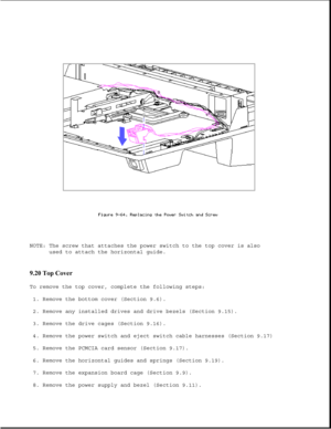 Page 310NOTE: The screw that attaches the power switch to the top cover is also
used to attach the horizontal guide.
9.20 Top Cover 
To remove the top cover, complete the following steps:
1. Remove the bottom cover (Section 9.6).
2. Remove any installed drives and drive bezels (Section 9.15).
3. Remove the drive cages (Section 9.16).
4. Remove the power switch and eject switch cable harnesses (Section 9.17)
5. Remove the PCMCIA card sensor (Section 9.17).
6. Remove the horizontal guides and springs (Section...