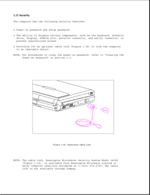 Page 321.11 Security 
The computer has the following security features:
o Power-on password and setup password.
o The ability to disable certain components, such as the keyboard, diskette
drive, display, PCMCIA slot, parallel connector, and serial connector, to
prevent unauthorized access.
o Provision for an optional cable lock (Figure 1-18) to lock the computer
to an immovable object.
NOTE: For procedures to clear the power-on password, refer to Clearing the
Power-On Password in Section 2.1.
NOTE: The cable...