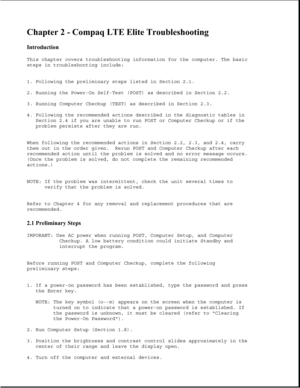 Page 33Chapter 2 - Compaq LTE Elite Troubleshooting 
Introduction 
This chapter covers troubleshooting information for the computer. The basic
steps in troubleshooting include:
1. Following the preliminary steps listed in Section 2.1.
2. Running the Power-On Self-Test (POST) as described in Section 2.2.
3. Running Computer Checkup (TEST) as described in Section 2.3.
4. Following the recommended actions described in the diagnostic tables in
Section 2.4 if you are unable to run POST or Computer Checkup or if the...