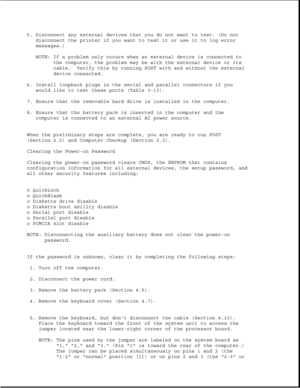 Page 345. Disconnect any external devices that you do not want to test. (Do not
disconnect the printer if you want to test it or use it to log error
messages.)
NOTE: If a problem only occurs when an external device is connected to
the computer, the problem may be with the external device or its
cable. Verify this by running POST with and without the external
device connected.
6. Install loopback plugs in the serial and parallel connectors if you
would like to test these ports (Table 3-13).
7. Ensure that the...