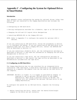 Page 338Appendix C - Configuring the System for Optional Drives 
in SmartStation 
 
Introduction 
This appendix covers configuring the system for optional drives (other than
SCSI-2) that are installed in the Compaq SmartStation and includes the
following:
o Configuring an IDE hard drive
o Setting configuration switches for a diskette, tape or an IDE hard drive
o Changing the A/B and C/D logical drive designations
o Installing EXTDISK.SYS on the Compaq LTE Lite
NOTE: Refer to Appendix F to configure the system...