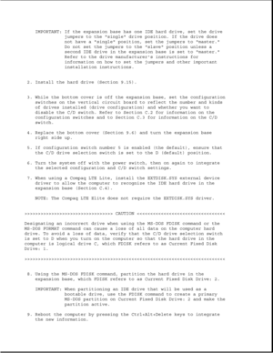 Page 339IMPORTANT: If the expansion base has one IDE hard drive, set the drive
jumpers to the single drive position. If the drive does
not have a single position, set the jumpers to master.
Do not set the jumpers to the slave position unless a
second IDE drive in the expansion base is set to master.
Refer to the drive manufacturers instructions for
information on how to set the jumpers and other important
installation instructions.
2. Install the hard drive (Section 9.15).
3. While the bottom cover is off the...