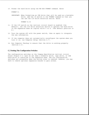 Page 34010. Format the hard drive using the MS-DOS FORMAT command. Enter
FORMAT D:
IMPORTANT: When formatting an IDE drive that will be used as a bootable
drive, add the /S switch to the FORMAT command so that you
can use the C/D drive selection switch. Enter
FORMAT D:/S
11. If the C/D switch on the vertical circuit board is enabled (the
default), set the C/D drive selection switch to operate the hard drive
in the expansion base as logical drive C or D. (The default position is
D.)
12. Turn the system off with...