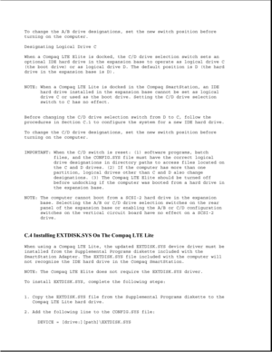 Page 343To change the A/B drive designations, set the new switch position before
turning on the computer.
Designating Logical Drive C
When a Compaq LTE Elite is docked, the C/D drive selection switch sets an
optional IDE hard drive in the expansion base to operate as logical drive C
(the boot drive) or as logical drive D. The default position is D (the hard
drive in the expansion base is D).
NOTE: When a Compaq LTE Lite is docked in the Compaq SmartStation, an IDE
hard drive installed in the expansion base...