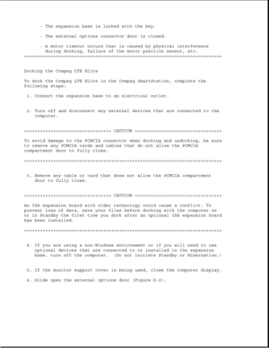 Page 347- The expansion base is locked with the key.
- The external options connector door is closed.
- A motor timeout occurs that is caused by physical interference
during docking, failure of the motor position sensor, etc.
===========================================================================
Docking the Compaq LTE Elite
To dock the Compaq LTE Elite in the Compaq SmartStation, complete the
following steps:
1. Connect the expansion base to an electrical outlet.
2. Turn off and disconnect any external...