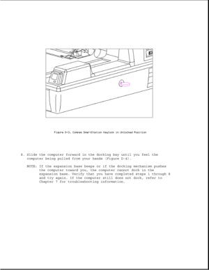 Page 3498. Slide the computer forward in the docking bay until you feel the
computer being pulled from your hands (Figure D-4).
NOTE: If the expansion base beeps or if the docking mechanism pushes
the computer toward you, the computer cannot dock in the
expansion base. Verify that you have completed steps 1 through 8
and try again. If the computer still does not dock, refer to
Chapter 7 for troubleshooting information. 