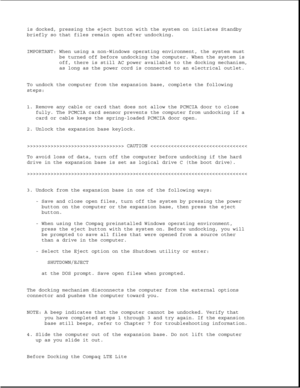 Page 352is docked, pressing the eject button with the system on initiates Standby
briefly so that files remain open after undocking.
IMPORTANT: When using a non-Windows operating environment, the system must
be turned off before undocking the computer. When the system is
off, there is still AC power available to the docking mechanism,
as long as the power cord is connected to an electrical outlet.
To undock the computer from the expansion base, complete the following
steps:
1. Remove any cable or card that does...