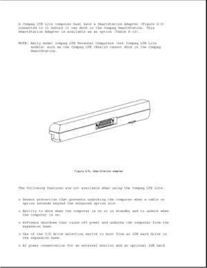 Page 353A Compaq LTE Lite computer must have a SmartStation Adapter (Figure D-5)
connected to it before it can dock in the Compaq SmartStation. This
SmartStation Adapter is available as an option (Table 8-10).
NOTE: Early model Compaq LTE Personal Computers (not Compaq LTE Lite
models) such as the Compaq LTE 386s/20 cannot dock in the Compaq
SmartStation.
The following features are not available when using the Compaq LTE Lite:
o Sensor protection that prevents undocking the computer when a cable or
option...