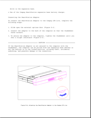 Page 354drive in the expansion base.
o Use of the Compaq SmartStation expansion base battery charger.
Connecting the SmartStation Adapter
To connect the SmartStation Adapter to the Compaq LTE Lite, complete the
following steps:
1. Slide open the external options door (Figure D-2).
2. Connect the adapter to the back of the computer so that the thumbwheel
faces outward.
3. To secure the adapter to the computer, tighten the thumbwheel until you
feel a slight resistance (Figure D-6)....