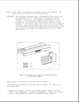 Page 355NOTE: If you insert the SmartStation Adapter without the computer, the
adapter will be ejected from the expansion base.
IMPORTANT: The SmartStation Adapter has a programmable array logic (PAL)
enable/disable switch located above the external options
connector (Figure D-7). The switch is accessible from the
outside of the SmartStation Adapter with a pencil or small
screwdriver. The switch has two positions: enabled [1] and
disabled [2] The switch comes from the factory in the disabled
position. Functional...