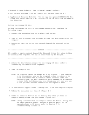 Page 356o Network Drivers diskette - Use to install network drivers.
o SCSI Drivers diskette - Use to install SCSI drivers (Section F.6).
o Supplemental Programs diskette - Use to copy the updated EXTDISK.SYS file
to the hard drive (Section C.4). EXTDISK.SYS is the only file you need on
this diskette.
Docking the Compaq LTE Lite
To dock the Compaq LTE Lite in the Compaq SmartStation, complete the
following steps:
1. Connect the expansion base to an electrical outlet.
2. Turn off and disconnect any external...