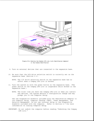 Page 3579. Turn on external devices that are connected to the expansion base.
10. Be sure that the A/B drive selection switch is correctly set on the
expansion base (Section C.3).
NOTE: The C/D drive selection switch on the expansion base has no
effect when a Compaq LTE Lite is docked.
11. Turn the system on with the power button on the expansion base. (The
power switch on the Compaq LTE Lite is inoperable while docked in the
expansion base.)
NOTE: The first time you dock the Compaq LTE Lite or when you install...