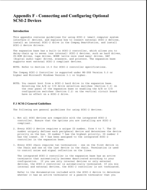 Page 378Appendix F - Connecting and Configuring Optional  
SCSI-2 Devices 
 
Introduction 
This appendix contains guidelines for using SCSI-2 (small computer system
interface-2) devices, and explains how to connect external SCSI-2 devices,
install an internal SCSI-2 drive in the Compaq SmartStation, and install
SCSI-2 device drivers.
The expansion base has a built-in SCSI-2 controller, which allows you to
daisy-chain up to seven (one internal) SCSI-2 devices, such as hard drives,
CD-ROM drives, tape drives, WORM...