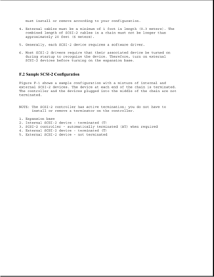 Page 379must install or remove according to your configuration.
4. External cables must be a minimum of 1 foot in length (0.3 meters). The
combined length of SCSI-2 cables in a chain must not be longer than
approximately 20 feet (6 meters).
5. Generally, each SCSI-2 device requires a software driver.
6. Most SCSI-2 drivers require that their associated device be turned on
during startup to recognize the device. Therefore, turn on external
SCSI-2 devices before turning on the expansion base.
F.2 Sample SCSI-2...