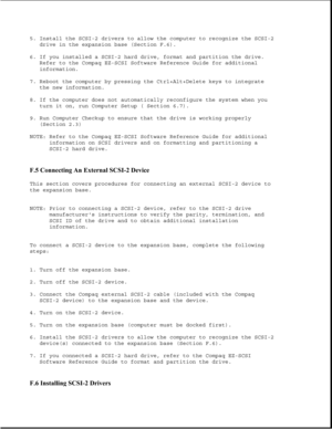 Page 3835. Install the SCSI-2 drivers to allow the computer to recognize the SCSI-2
drive in the expansion base (Section F.6).
6. If you installed a SCSI-2 hard drive, format and partition the drive.
Refer to the Compaq EZ-SCSI Software Reference Guide for additional
information.
7. Reboot the computer by pressing the Ctrl+Alt+Delete keys to integrate
the new information.
8. If the computer does not automatically reconfigure the system when you
turn it on, run Computer Setup ( Section 6.7).
9. Run Computer...