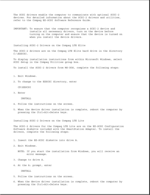 Page 384The SCSI drivers enable the computer to communicate with optional SCSI-2 
devices. For detailed information about the SCSI-2 drivers and utilities, 
refer to the Compaq EZ-SCSI Software Reference Guide. 
IMPORTANT: To ensure that the computer recognizes a SCSI-2 device andinstalls all necessary drivers, turn on the device before 
turning on the computer and ensure that the device is turned on 
when you install the device drivers.
Installing SCSI-2 Drivers on the Compaq LTE Elite 
The SCSI-2 drivers are...